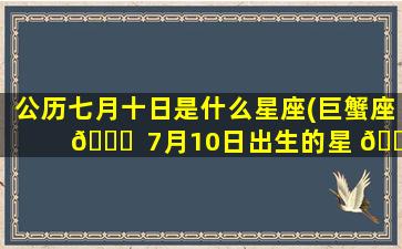 公历七月十日是什么星座(巨蟹座 🐟  7月10日出生的星 🌷 座)
